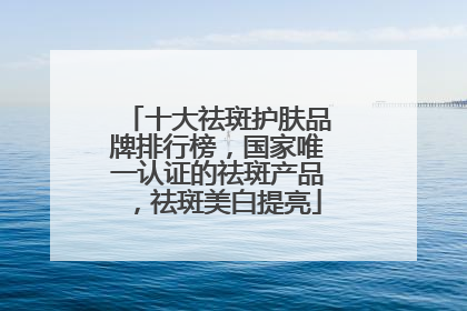 十大祛斑护肤品牌排行榜，国家唯一认证的祛斑产品，祛斑美白提亮