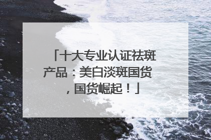 十大专业认证祛斑产品：美白淡斑国货，国货崛起！