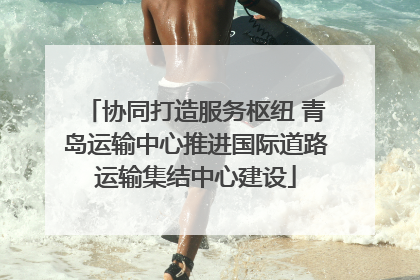 协同打造服务枢纽 青岛运输中心推进国际道路运输集结中心建设
