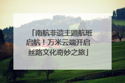南航非遗主题航班启航！万米云端开启丝路文化奇妙之旅