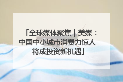 全球媒体聚焦｜美媒：中国中小城市消费力惊人 将成投资新机遇