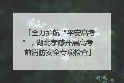 全力护航“平安高考”，湖北孝感开展高考前消防安全专项检查