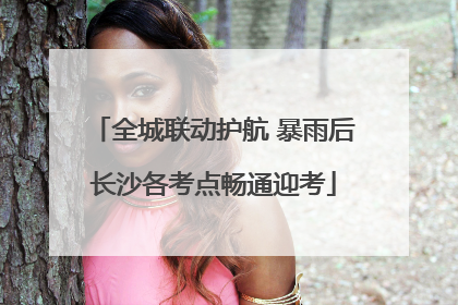 全城联动护航 暴雨后长沙各考点畅通迎考