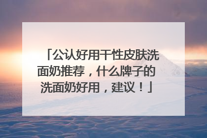 公认好用干性皮肤洗面奶推荐，什么牌子的洗面奶好用，建议！
