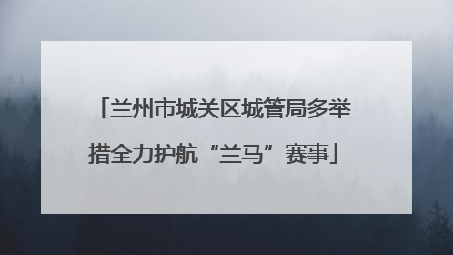 兰州市城关区城管局多举措全力护航“兰马”赛事