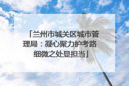 兰州市城关区城市管理局：凝心聚力护考路 细微之处显担当