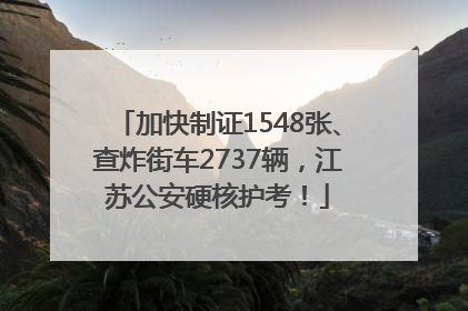 加快制证1548张、查炸街车2737辆，江苏公安硬核护考！