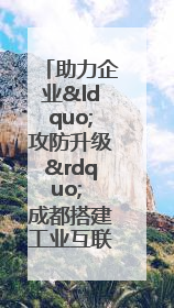 助力企业“攻防升级” 成都搭建工业互联网安全供需对接平台