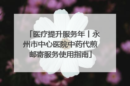 医疗提升服务年丨永州市中心医院中药代煎邮寄服务使用指南