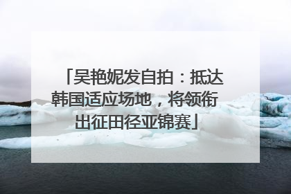 吴艳妮发自拍：抵达韩国适应场地，将领衔出征田径亚锦赛