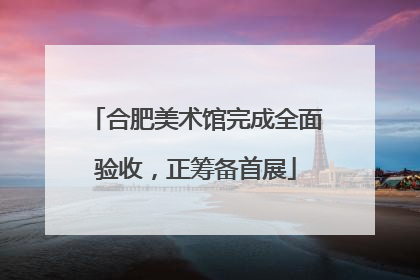 合肥美术馆完成全面验收，正筹备首展