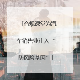 合规课堂为汽车销售业注入“防风险基因”