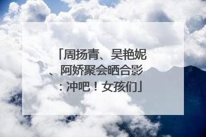 周扬青、吴艳妮、阿娇聚会晒合影：冲吧！女孩们