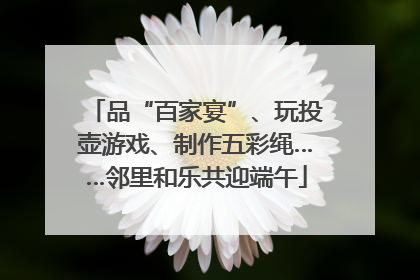 品“百家宴”、玩投壶游戏、制作五彩绳……邻里和乐共迎端午