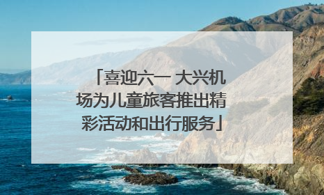 喜迎六一 大兴机场为儿童旅客推出精彩活动和出行服务