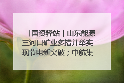 国资驿站｜山东能源三河口矿业多措并举实现节电新突破；中航集团开通广州—北京—格拉斯哥全货机航线