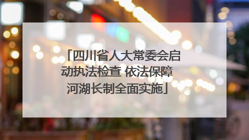 四川省人大常委会启动执法检查 依法保障河湖长制全面实施