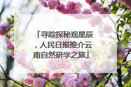 寻踪探秘观星辰，人民日报推介云南自然研学之旅