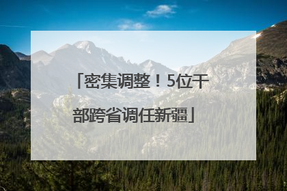 密集调整！5位干部跨省调任新疆