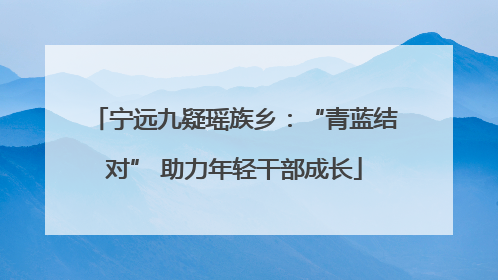 宁远九疑瑶族乡：“青蓝结对” 助力年轻干部成长