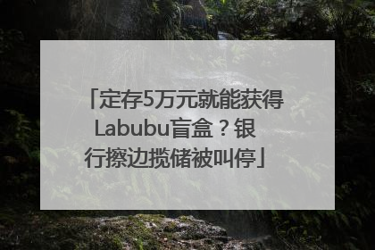 定存5万元就能获得Labubu盲盒？银行擦边揽储被叫停