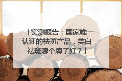 实测报告：国家唯一认证的祛斑产品，美白祛斑哪个牌子好？