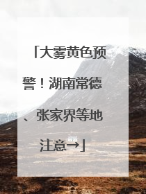 大雾黄色预警！湖南常德、张家界等地注意→