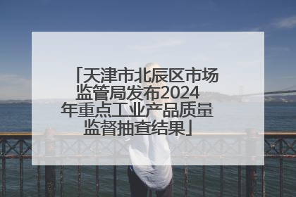 天津市北辰区市场监管局发布2024年重点工业产品质量监督抽查结果