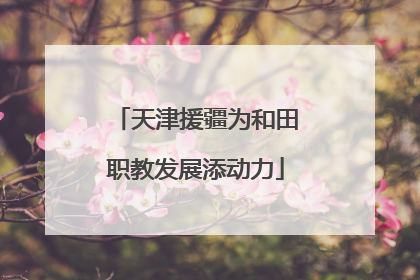 天津援疆为和田职教发展添动力