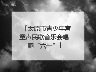 太原市青少年宫童声民歌音乐会唱响“六一”