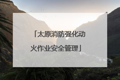 太原消防强化动火作业安全管理