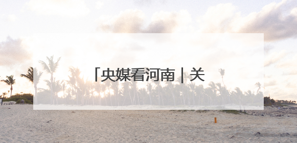 央媒看河南｜关注河南生态修复、农业灌溉等内容