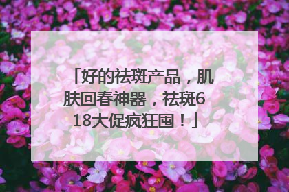 好的祛斑产品，肌肤回春神器，祛斑618大促疯狂囤！