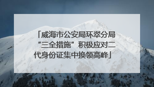威海市公安局环翠分局“三全措施”积极应对二代身份证集中换领高峰