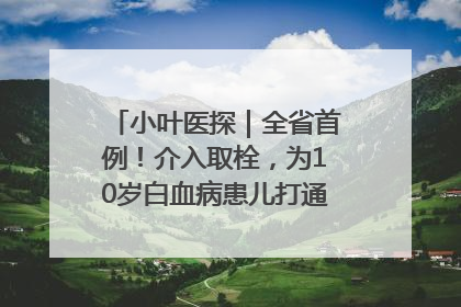 小叶医探｜全省首例！介入取栓，为10岁白血病患儿打通生命之“脉”