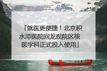 就医更便捷！北京积水潭医院回龙观院区核医学科正式投入使用