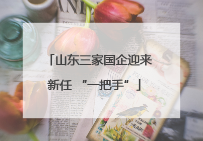 山东三家国企迎来新任 “一把手”