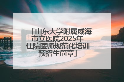 山东大学附属威海市立医院2025年住院医师规范化培训预招生简章