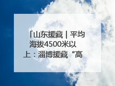 山东援藏｜平均海拔4500米以上：淄博援藏“高”在哪里？