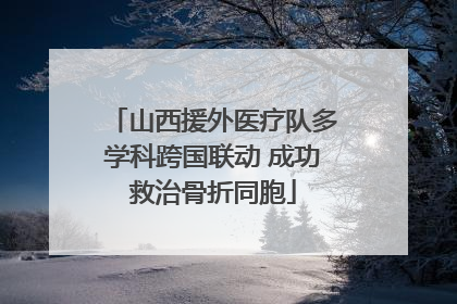 山西援外医疗队多学科跨国联动 成功救治骨折同胞