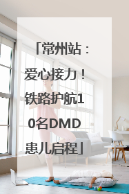 常州站：爱心接力！铁路护航10名DMD患儿启程