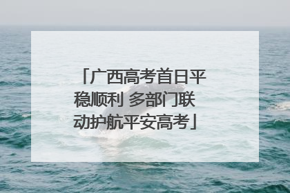 广西高考首日平稳顺利 多部门联动护航平安高考