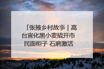 张掖乡村故事｜高台宣化黑小麦撬开市民面柜子 石磨激活村集体钱匣子