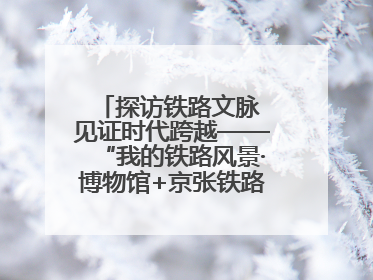 探访铁路文脉 见证时代跨越——“我的铁路风景·博物馆+京张铁路文化之旅”活动在京启动