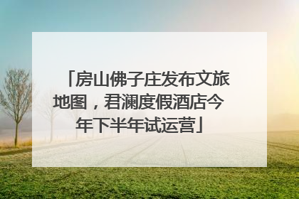 房山佛子庄发布文旅地图，君澜度假酒店今年下半年试运营