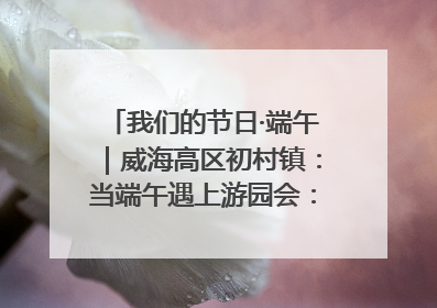 我们的节日·端午｜威海高区初村镇：当端午遇上游园会：来一场“粽”享欢乐的趣味冒险！