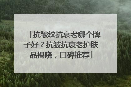 抗皱纹抗衰老哪个牌子好？抗皱抗衰老护肤品揭晓，口碑推荐
