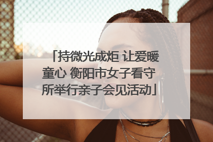 持微光成炬 让爱暖童心 衡阳市女子看守所举行亲子会见活动
