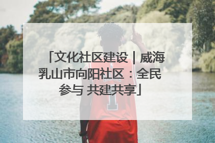 文化社区建设｜威海乳山市向阳社区：全民参与 共建共享