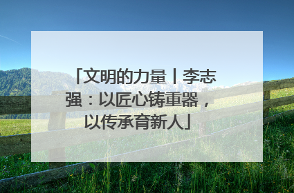 文明的力量丨李志强：以匠心铸重器，以传承育新人
